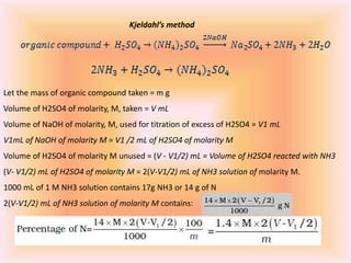 Kjeldahl’s method
Let the mass of organic compound taken = m g
Volume of H2SO4 of molarity, M, taken = V mL
Volume of NaOH of molarity, M, used for titration of excess of H2SO4 = V1 mL
V1mL of NaOH of molarity M = V1 /2 mL of H2SO4 of molarity M
Volume of H2SO4 of molarity M unused = (V - V1/2) mL = Volume of H2SO4 reacted with NH3
(V- V1/2) mL of H2SO4 of molarity M = 2(V-V1/2) mL of NH3 solution of molarity M.
1000 mL of 1 M NH3 solution contains 17g NH3 or 14 g of N
2(V-V1/2) mL of NH3 solution of molarity M contains:
 