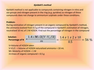Kjeldahl’s method
Kjeldahl method is not applicable to compounds containing nitrogen in nitro and
azo groups and nitrogen present in the ring (e.g. pyridine) as nitrogen of these
compounds does not change to ammonium sulphate under these conditions.
Problem-
During estimation of nitrogen present in an organic compound by Kjeldahl’s method,
the ammonia evolved from 0.5 g of the compound in Kjeldahl’s estimation of nitrogen,
neutralized 10 mL of 1 M H2SO4. Find out the percentage of nitrogen in the compound
Solution-
Percentage of N
V=Volume of H2SO4 taken
V-V1/2 = Volume of H2SO4 neturalized ammonia = 10 mL
M= Molarity of H2SO4 = 1 M
m=mass of organic compound = 0.5 g
 