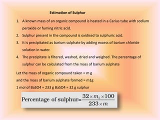 Estimation of Sulphur
1. A known mass of an organic compound is heated in a Carius tube with sodium
peroxide or fuming nitric acid.
2. Sulphur present in the compound is oxidised to sulphuric acid.
3. It is precipitated as barium sulphate by adding excess of barium chloride
solution in water.
4. The precipitate is filtered, washed, dried and weighed. The percentage of
sulphur can be calculated from the mass of barium sulphate
Let the mass of organic compound taken = m g
and the mass of barium sulphate formed = m1g
1 mol of BaSO4 = 233 g BaSO4 = 32 g sulphur
 
