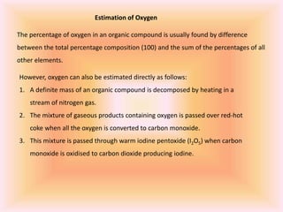Estimation of Oxygen
The percentage of oxygen in an organic compound is usually found by difference
between the total percentage composition (100) and the sum of the percentages of all
other elements.
However, oxygen can also be estimated directly as follows:
1. A definite mass of an organic compound is decomposed by heating in a
stream of nitrogen gas.
2. The mixture of gaseous products containing oxygen is passed over red-hot
coke when all the oxygen is converted to carbon monoxide.
3. This mixture is passed through warm iodine pentoxide (I2O5) when carbon
monoxide is oxidised to carbon dioxide producing iodine.
 