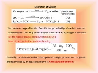 Estimation of Oxygen
Each mole of oxygen liberated from the compound will produce two moles of
carbondioxide. Thus 88 g carbon dioxide is obtained if 32 g oxygen is liberated.
Let the mass of organic compound taken be m g
Mass of carbon dioxide produced be m1 g
Presently, the elements, carbon, hydrogen and nitrogen present in a compound
are determined by an apparatus known as CHN elemental analyser.
 