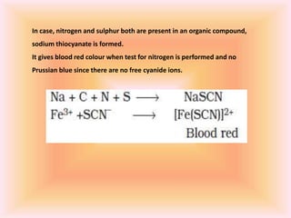 In case, nitrogen and sulphur both are present in an organic compound,
sodium thiocyanate is formed.
It gives blood red colour when test for nitrogen is performed and no
Prussian blue since there are no free cyanide ions.
 