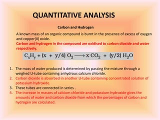 QUANTITATIVE ANALYSIS
Carbon and Hydrogen
A known mass of an organic compound is burnt in the presence of excess of oxygen
and copper(II) oxide.
Carbon and hydrogen in the compound are oxidised to carbon dioxide and water
respectively.
1. The mass of water produced is determined by passing the mixture through a
weighed U-tube containing anhydrous calcium chloride.
2. Carbon dioxide is absorbed in another U-tube containing concentrated solution of
potassium hydroxide.
3. These tubes are connected in series .
4. The increase in masses of calcium chloride and potassium hydroxide gives the
amounts of water and carbon dioxide from which the percentages of carbon and
hydrogen are calculated.
 