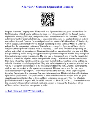 Analysis Of Outdoor Experiential Learning
Purpose Statement The purpose of this research is to figure out if second grade students learn the
NGSS standard of biodiversity within an the taiga ecosystem, more effectively through outdoor
experiential learning (Field trips) compared to direct instruction with in the classroom. This will
determine if outdoor experiential learning is an essential component for teachers to include in their
curriculum. Research Question Do second grade students meet the NGSS standards of bio diversity
with in an ecosystem more effectively through outside experiential learning? Methods Data was
collected as the independent variables of this study were changed to figure the difference in the
outcome of the dependent variables. With in this study ... Show more content on Helpwriting.net ...
After a series of direct instruction on this concept the students were given their post–one test. This
was given the day before having the opportunity to explore the ecosystem outside. They were given
the exact same assessment requirements. The next step to this research was giving the students the
chance to explore the taiga in a hands–on experiential setting. The students were taken to Donner
State Park, where they were to complete a scavenger hunt of finding, touching, seeing and feeling
animals, plants and non–living organisms. They also had the opportunity to examine pelts and see a
variety of taxidermy animal species at the museum provided in the park. After this experience the
students were then asked to take a post–two assessment. This assessment was the exact same
assessment as the two given prior. The students were asked to draw and label a taiga ecosystem
including five animals, five plants and five non–living organisms. This type of data collection is an
open–ended questionnaire. The questionnaire is open–ended because the students were not given
specific organisms that they had to draw and label so the answers can vary. This type of data is
justifiable because it is aligned with the NGSS standard 2–LS4–1 (NGSS 2013). This standard states
that students will make observations of plants and animals to compare the diversity of life in
different habitats. If students have proven to make
... Get more on HelpWriting.net ...
 