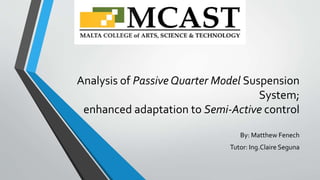 Analysis of Passive Quarter Model Suspension
System;
enhanced adaptation to Semi-Active control
By: Matthew Fenech
Tutor: Ing.Claire Seguna
 