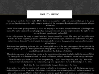 I am going to watch the horror trailer „Dolly‟ that was produced last year by a student as it belongs to the genre
of horror. I am looking at this trailer piece of work as it is the same genre I am interested in producing a horror
trailer also.
I think this trailer is put together well as it has the majority of the typical horror conventions. For example, the
music. The trailer opens with slow, high pitched music, this instantly gives the impression that the trailer is for a
horror film as it sound creepy and morbid.
As the trailer goes on the music begins to build as it almost sounds like a choir. The young girl then picks up the
doll and the music begins to go deeper and louder, there are more layers of music and instruments used, this
makes it more dramatic. The instruments that are used also seem to change, this is a very typical convention
within horror.
The music then speeds up again and goes back to the pitch it was at the start, this suggests that the pace of the
trailer is going to speed up. Although the music is high pitched and fast, every so often there is a loud and deep
sound effect used, this shows the darkness of the film.
There is then a sound of a heart beat playing at the same time as the music, this helps build the tension. When
the young girl is in bed next to the doll the music builds more and gets louder and louder, it suggests danger.
After the screen goes black and there is a whisper saying “There‟s something wrong with Lilly.” The music
sounds is very dramatic as it is the same quick, deep note repeated as it shows different clips of the film.
Each time the note begins the clip changes, this increases the pace.
At the end of the trailer the music speeds up and gets louder as it gets nearer to the end, this has a great impact
on building the tension, it is typical of the horror convention for the trailer to get louder and faster towards the
end and then stop quickly, this is then followed by one last quick shot which is meant to scare the audience.
DOLLY - MUSIC
 