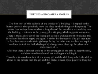 The first shot of this trailer is of the outside of a building, it is typical in the
horror genre as they genuinely show the place in which things are happening. The
camera then swings down to show a long shot of the two characters walking into
the building, it is ironic as the young girl is skipping which suggests innocence.
There is then a close up of the young girl as she is walking into the building, this
is to show that she is happy and again, it shows her innocence. The girl then turns
to face the camera as the older girl stays facing the other way, we then see a quick
medium shot of the doll which quickly changes to a close up, this shows the
importance of it.
After that there is another close up of the young girl as she asks to keep the doll,
and then a medium shot of her walking out holding it.
Then there is a medium shot of the young girl and the doll lying in bed, the doll is
closer to the camera than the girl and this makes it seem more powerful than the
girl.
EDITING AND CAMERA ANGLES
 