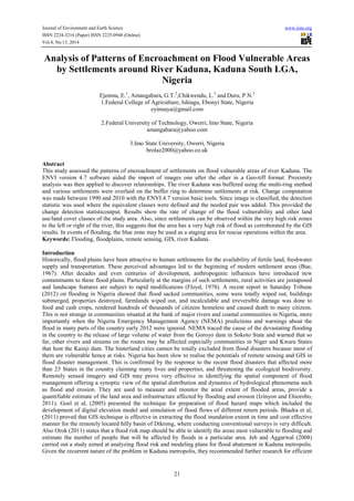 Journal of Environment and Earth Science www.iiste.org
ISSN 2224-3216 (Paper) ISSN 2225-0948 (Online)
Vol.4, No.13, 2014
21
Analysis of Patterns of Encroachment on Flood Vulnerable Areas
by Settlements around River Kaduna, Kaduna South LGA,
Nigeria
Ejenma, E.1
, Amangabara, G.T.2
,Chikwendu, L.3
and Duru, P.N.3
1.Federal College of Agriculture, Ishiagu, Ebonyi State, Nigeria
eyinnaya@gmail.com
2.Federal University of Technology, Owerri, Imo State, Nigeria
amangabara@yahoo.com
3.Imo State University, Owerri, Nigeria
brolaz2000@yahoo.co.uk
Abstract
This study assessed the patterns of encroachment of settlements on flood vulnerable areas of river Kaduna. The
ENVI version 4.7 software aided the import of images one after the other in a Geo-tiff format. Proximity
analysis was then applied to discover relationships. The river Kaduna was buffered using the multi-ring method
and various settlements were overlaid on the buffer ring to determine settlements at risk. Change computation
was made between 1990 and 2010 with the ENVI.4.7 version basic tools. Since image is classified, the detection
statistic was used where the equivalent classes were defined and the needed pair was added. This provided the
change detection statisticoutput. Results show the rate of change of the flood vulnerability and other land
use/land cover classes of the study area. Also, since settlements can be observed within the very high risk zones
to the left or right of the river, this suggests that the area has a very high risk of flood as corroborated by the GIS
results. In events of flooding, the blue zone may be used as a staging area for rescue operations within the area.
Keywords: Flooding, floodplains, remote sensing, GIS, river Kaduna.
Introduction
Historically, flood plains have been attractive to human settlements for the availability of fertile land, freshwater
supply and transportation. These perceived advantages led to the beginning of modern settlement areas (Bue,
1967). After decades and even centuries of development, anthropogenic influences have introduced new
contaminants to these flood plains. Particularly at the margins of such settlements, rural activities are juxtaposed
and landscape features are subject to rapid modifications (Floyd, 1978). A recent report in Saturday Tribune
(2012) on flooding in Nigeria showed that flood sacked communities, some were totally wiped out, buildings
submerged, properties destroyed, farmlands wiped out, and incalculable and irreversible damage was done to
food and cash crops, rendered hundreds of thousands of citizens homeless and caused death to many citizens.
This is not strange in communities situated at the bank of major rivers and coastal communities in Nigeria, more
importantly when the Nigeria Emergency Management Agency (NEMA) predictions and warnings about the
flood in many parts of the country early 2012 were ignored. NEMA traced the cause of the devastating flooding
in the country to the release of large volume of water from the Goroyo dam in Sokoto State and warned that so
far, other rivers and streams on the routes may be affected especially communities in Niger and Kwara States
that host the Kainji dam. The hinterland cities cannot be totally excluded from flood disasters because most of
them are vulnerable hence at risks. Nigeria has been slow to realise the potentials of remote sensing and GIS in
flood disaster management. This is confirmed by the response to the recent flood disasters that affected more
than 23 States in the country claiming many lives and properties, and threatening the ecological biodiversity.
Remotely sensed imagery and GIS may prove very effective in identifying the spatial component of flood
management offering a synoptic view of the spatial distribution and dynamics of hydrological phenomena such
as flood and erosion. They are used to measure and monitor the areal extent of flooded areas, provide a
quantifiable estimate of the land area and infrastructure affected by flooding and erosion (Izinyon and Ehiorobo,
2011). Goel et al, (2005) presented the technique for preparation of flood hazard maps which included the
development of digital elevation model and simulation of flood flows of different return periods. Bhadra et al,
(2011) proved that GIS technique is effective in extracting the flood inundation extent in time and cost effective
manner for the remotely located hilly basin of Dikrong, where conducting conventional surveys is very difficult.
Also Orok (2011) states that a flood risk map should be able to identify the areas most vulnerable to flooding and
estimate the number of people that will be affected by floods in a particular area. Jeb and Aggarwal (2008)
carried out a study aimed at analyzing flood risk and modeling plans for flood abatement in Kaduna metropolis.
Given the recurrent nature of the problem in Kaduna metropolis, they recommended further research for efficient
 