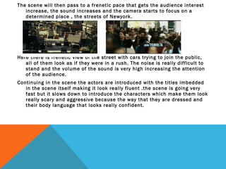 The scene will then pass to a frenetic pace that gets the audience interest
increase, the sound increases and the camera starts to focus on a
determined place , the streets of Newyork.

Here there is frenetic view of the street with cars trying to join the public,
all of them look as if they were in a rush. The noise is really difficult to
stand and the volume of the sound is very high increasing the attention
of the audience.
Continuing in the scene the actors are introduced with the titles imbedded
in the scene itself making it look really fluent .the scene is going very
fast but it slows down to introduce the characters which make them look
really scary and aggressive because the way that they are dressed and
their body language that looks really confident.

 