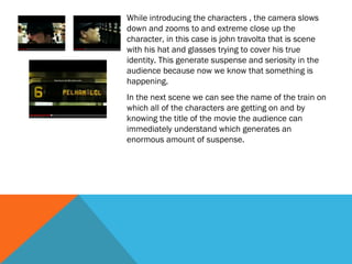 While introducing the characters , the camera slows
down and zooms to and extreme close up the
character, in this case is john travolta that is scene
with his hat and glasses trying to cover his true
identity. This generate suspense and seriosity in the
audience because now we know that something is
happening.
In the next scene we can see the name of the train on
which all of the characters are getting on and by
knowing the title of the movie the audience can
immediately understand which generates an
enormous amount of suspense.

 
