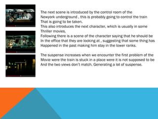 The next scene is introduced by the control room of the
Newyork underground , this is probably going to control the train
That is going to be taken.
This also introduces the next character, which is usually in some
Thriller movies.
Following there is a scene of the character saying that he should be
In the office that they are looking at , suggesting that some thing has
Happened in the past making him stay in the lower ranks.
The suspense increases when we encounter the first problem of the
Movie were the train is stuck in a place were it is not supposed to be
And the two views don’t match. Generating a lot of suspense.

 