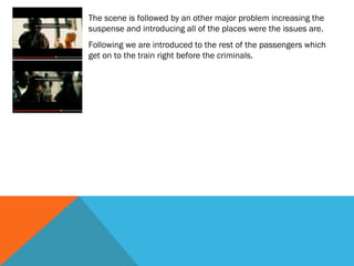 The scene is followed by an other major problem increasing the
suspense and introducing all of the places were the issues are.
Following we are introduced to the rest of the passengers which
get on to the train right before the criminals.

 