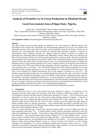 Journal of Biology, Agriculture and Healthcare www.iiste.org
ISSN 2224-3208 (Paper) ISSN 2225-093X (Online)
Vol.3, No.6, 2013
1
Analysis of Pesticide Use in Cocoa Production in Obafemi Owode
Local Government Area of Ogun State, Nigeria.
Ayinde Idris 1
, Kareem Rasaki2
Thomas Folake,1
and Bakare Hakeem2
1
Dept. of Agricultural Economics and Farm Management, Federal University of Agriculture, P.M.B 2240,
Abeokuta, Ogun State, Nigeria.
2
Dept of Economics and Actuarial Sciences, Crescent University, Abeokuta, P.M.B 2104, Sapon, Abeokuta,
Ogun State, Nigeria.
Correspondence author:idrisayinde@gmail.com;rskventures@yahoo.com
Abstract
The study focused on the economic analysis of pesticide use by cocoa farmers in Obafemi Owode Local
Government Area of Ogun state. Specifically, the study determines pesticide use level by cocoa farmers; the
relationship between cocoa output and level inputs used and problems faced by the farmers with the use of
pesticides were also determined. Data collected were analyzed using descriptive statistics to examine the
socioeconomic factors affecting pesticide use. Multiple regression analysis technique was adopted for
determining the relationship between dependent and independent variable. Primary data were collected from
fifty (50) cocoa farmers with the aid of well structured questionnaire as interview guide. The study revealed that
cocoa production was more popular among illiterate farmers who constituted 40 percent of the respondents and
majority of them were males with an average age of 61 years. The cocoa farmers had average of 14 people per
household with an average farming experience of 47.5years. Majority (98.0%) of the farmers interviewed were
married while about (2.0%) were single and they belonged to farmers’ cooperatives. The average land area for
cocoa production was 7.18 hectares. The study further found out the factors affecting pesticides use in cocoa
production include: farming experience (ά 0.05), cost of pesticides (ά 0.01) and income of the farmer (ά 0.1).The
value of the coefficient of multiple determination (R2
) for the quantity of pesticide use was 0.761. The
problems associated with pesticides use in cocoa-based production system in the study were found to be high
cost of pesticide, adulteration of pesticides and non-availability of the pesticide at designated buying centres at
the right time. This study concluded that pesticide use in cocoa production is a major productivity enhancing
resource, although farmers used it below the recommended rate. The study therefore recommended among others,
that it is necessary to sensitize cocoa farmers on the use of pesticide at a recommended rate and that there is need
to make it available at subsidized rate with a view to enhancing their productivity.
Keywords: Pesticides use, cocoa production, socio-economic factors and Regression analysis.
1. Introduction
Cocoa (Theobroma cacao) is one of the earliest cash crops cultivated in Nigeria. It is believed to have
originated in the hot, humid region near the source of the River Amazon in South Africa (Mossu, 1992). It
was introduced to Nigeria and other countries in West Africa during the 19th
century. Prior to the discovery and
exploitation of crude oil, cocoa was one of the major foreign exchange earners for Nigeria. It became an
important export crop in Nigeria and other countries such as Ghana, Ivory Coast, Cameroon, Togo, etc. and
attained its peak between 1954 and 1969. This was when it became the second largest and major source of
foreign exchange earner for Nigerian government. Cocoa unquestionably has played a dominant role in the
pace of economic development in the Western Region during its peak, providing employment opportunities for
more than 1 million Nigerians (Hokona, 1994).
Cocoa is a tropical lowland crop. It grows best where the annual rainfall is at least 1140mm and where the
mean temperature falls below 170
C. It requires shade to reduce moisture evaporation especially on the early
stages of its establishment in the field. It also requires a deep, fertile and well aerated loamy soil which must be
loose and friable. The cocoa plant when mature reaches a height of 7.5 to 10.5m (Adegbola, 1979). Cocoa is
grown mostly in Southern States such as Ondo, Oyo, Ogun and Osun. Apart from the role which crude oil is
playing in Nigeria economy, cocoa production also contributes to the economy. It is of good advantage to the
farmers, industry and government because it serves as a source of income to the farmers, as well as foreign
exchange to the government. It is used to manufacture products like beverages, cream, sweet, etc. It also
constitutes raw materials of important industries and by-product of those industries (e.g. husk, fat extracted from
husk) are used to feed animals, manufacture fertilizers, etc. (CRIN, 2000).
 