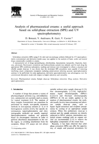 'r~]3, 4 : :" " ' '
g
ELSEVIER
Journal of Pharmaceuticaland BiomedicalAnalysis
13 (1995) 1321 1329
JOURNAL OF
PHARMACEUTICAL
AND BIOMEDICAL
ANALYSIS
Analysis of pharmaceutical creams: a useful approach
based on solid-phase extraction (SPE) and UV
spectrophotometry
D. Bonazzi, V. Andrisano, R, Gatti, V. Cavrini *
Dipartimento di Scienze Farmaceutiche. Unicersitgl di Bologna, via Belme/oro 6, 40126 Bologna, ltulv
Receivedfor review 11 November 1994:revisedmanuscript receixed20 February 1905
Abstract
Solid-phase extraction (SPE) using C-18, diol and ion-exchange sorbents followed by UV spectrophoto-
metric (conventional and derivative mode) assay was applied to the analysis of basic, acidic and neutral
drugs commercially available in creams.
A representative set of drugs (promethazine, chlorhexidine, benzydamine, ketoprofen, ibuprofen, fenti-
azac, piroxicam, fluorouracil, crotamiton and hydrocortisone acetate) was selected, and for each drug the
appropriate SPE conditions (adsorption, washing and elution) were investigated to obtain a practical and
reliable sample clean-up. It was shown that the developed SPE procedures were capable of removing
interfering cream components (excipients including preservatives) allowing accurate spectrophotometric
analyses to be performed. In some applications, derivative spectrophotometry was advantageous over the
conventional absorption mode with respect to higher selectivity and versatility.
Keywor~b: Pharmaceutical creams; Sample clean-up; Solid-phase extraction: Drug analysis: Derivative
spectrophotometry
1. Introduction
A number of drugs that possess a variety of
pharmacological activities (e.g. anti-inflamma-
tory, antimycotic) are currently used as creams
for topical treatment [1,2]. The analysis of
these complex formulations can sometimes be
performed by simple, non-specific titrimetric
methods in non-aqueous solvents [1-3] or in
heterogeneous systems [2,4,5], but specific de-
terminations (spectrophotometric and chro-
matographic methods) are usually required.
Spectrophotometric analyses are generally
based on chromogenic reactions in order to
perform absorbance measurements in the visi-
ble region, so avoiding interference from the
excipients. Direct UV assays are not always
*Correspondingauthor.
0731-7085/95/$09.50© 1995ElsevierScienceB.V. All rights
SSDI I)731-7085(95)01536-1
suitable without prior sample clean-up [1,2,5].
Gas chromatography [1,2,5,6], high-perfor-
mance liquid chromatography (HPLC)
[1,2,4,5,7] and thin-layer chromatography
(HPTLC) [8-10] are widely applied to the
analysis of pharmaceutical creams; the meth-
ods usually involve time-consuming and labori-
ous sample clean-up steps, such as
liquid liquid extraction and excipient precipi-
tation by cooling of an appropriate sample
solution. When this preliminary clean-up is
omitted and the sample solutions are directly
subjected to HPLC analysis, intermediate ana-
lytical column washings with an organic sol-
vent are recommended [7,11] to remove the
liphophilic components of the cream base.
Recently, it has been observed that solid-
phase extraction (SPE) can offer the opportu-
nity of simple and practical procedures for
reserved
 