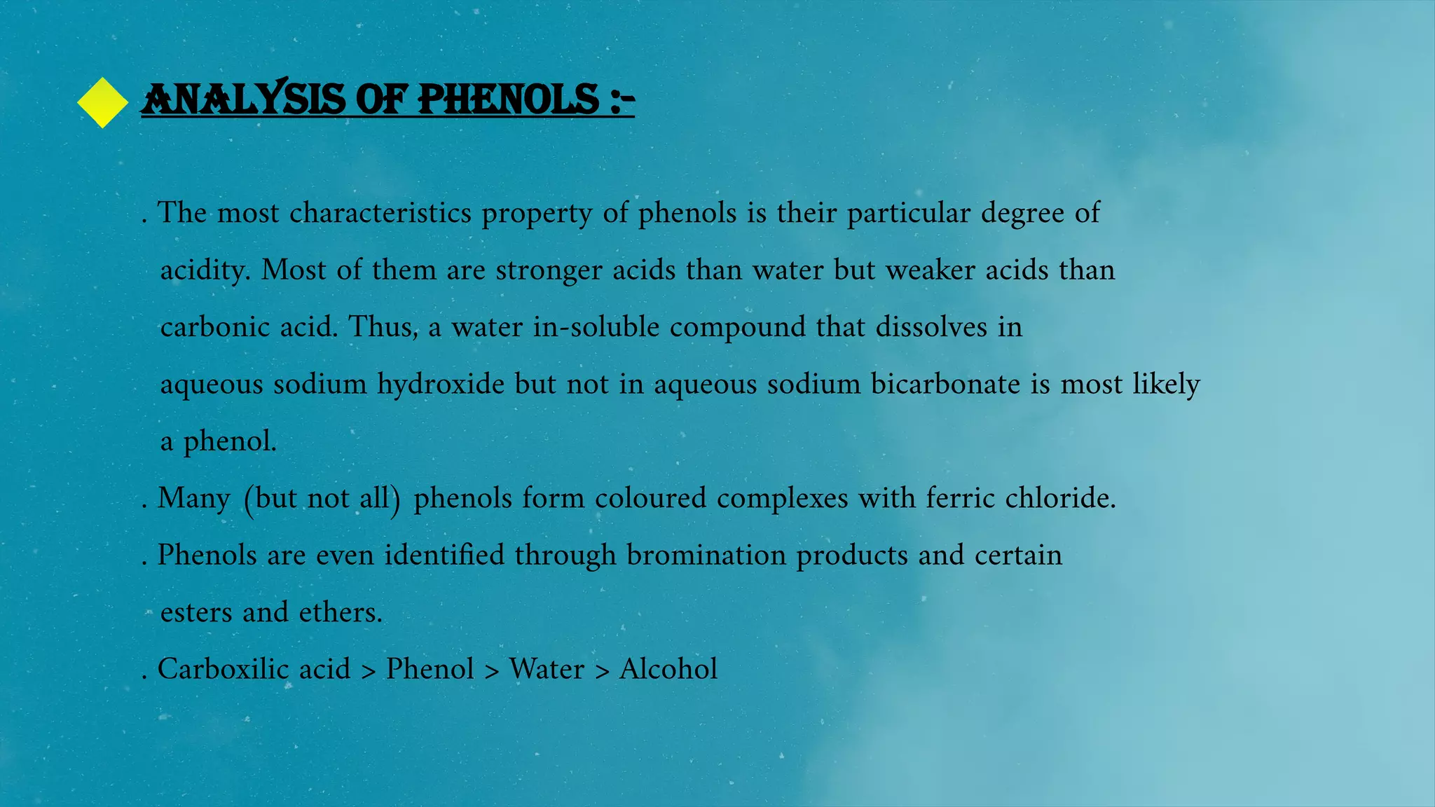 Analysis of phenols :-
. The most characteristics property of phenols is their particular degree of
acidity. Most of them are stronger acids than water but weaker acids than
carbonic acid. Thus, a water in-soluble compound that dissolves in
aqueous sodium hydroxide but not in aqueous sodium bicarbonate is most likely
a phenol.
. Many (but not all) phenols form coloured complexes with ferric chloride.
. Phenols are even identified through bromination products and certain
esters and ethers.
. Carboxilic acid > Phenol > Water > Alcohol
 