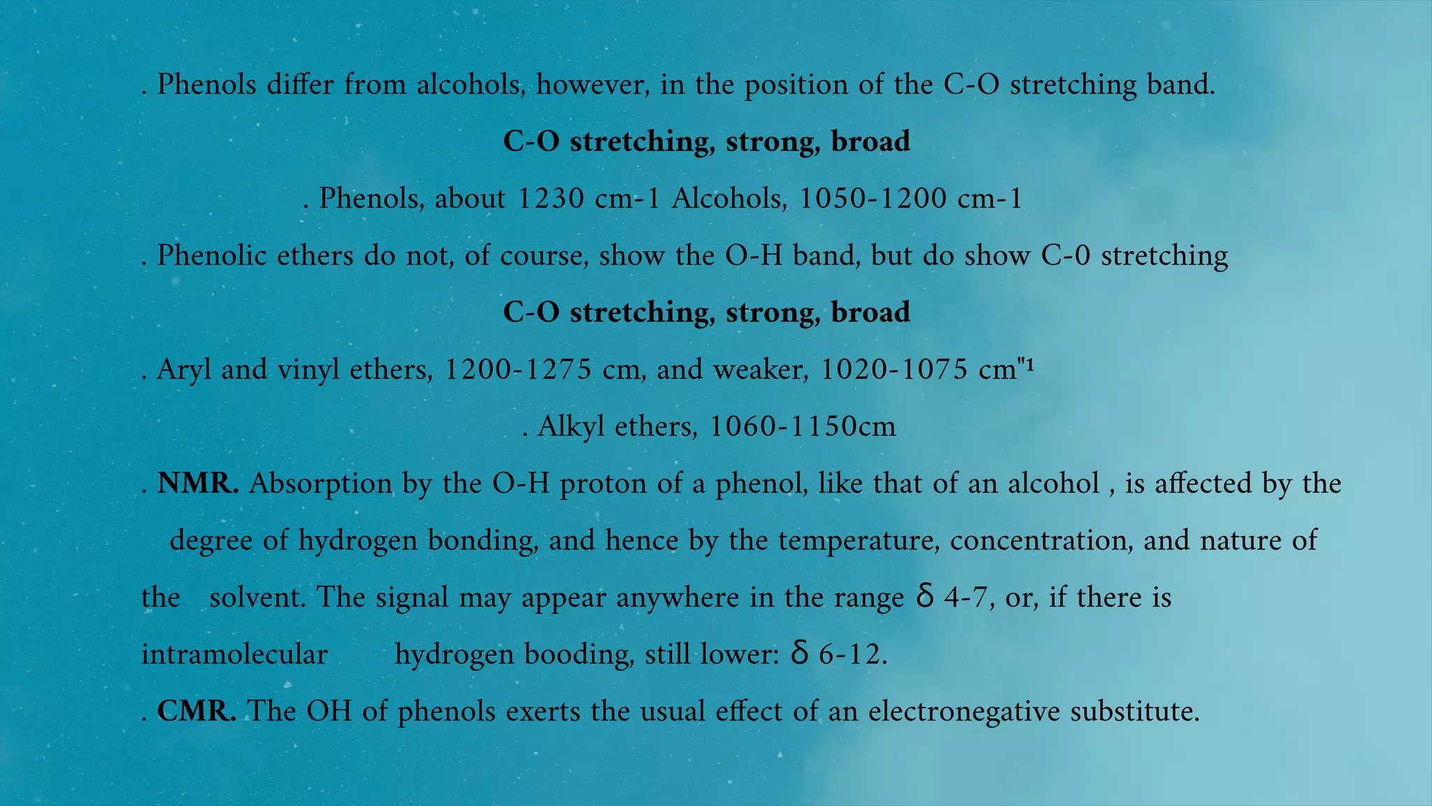 . Phenols differ from alcohols, however, in the position of the C-O stretching band.
C-O stretching, strong, broad
. Phenols, about 1230 cm-1 Alcohols, 1050-1200 cm-1
. Phenolic ethers do not, of course, show the O-H band, but do show C-0 stretching
C-O stretching, strong, broad
. Aryl and vinyl ethers, 1200-1275 cm, and weaker, 1020-1075 cm"¹
. Alkyl ethers, 1060-1150cm
. NMR. Absorption by the O-H proton of a phenol, like that of an alcohol , is affected by the
degree of hydrogen bonding, and hence by the temperature, concentration, and nature of
the solvent. The signal may appear anywhere in the range 4-7, or, if there is
δ
intramolecular hydrogen booding, still lower: 6-12.
δ
. CMR. The OH of phenols exerts the usual effect of an electronegative substitute.
 