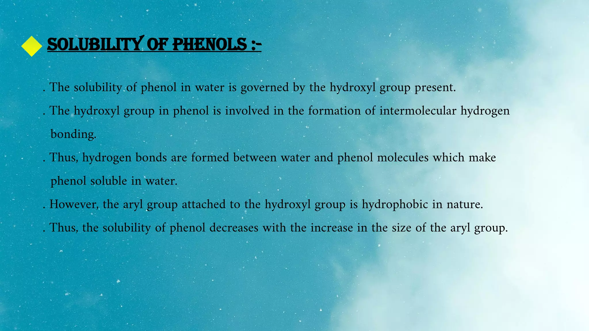Solubility of phenols :-
. The solubility of phenol in water is governed by the hydroxyl group present.
. The hydroxyl group in phenol is involved in the formation of intermolecular hydrogen
bonding.
. Thus, hydrogen bonds are formed between water and phenol molecules which make
phenol soluble in water.
. However, the aryl group attached to the hydroxyl group is hydrophobic in nature.
. Thus, the solubility of phenol decreases with the increase in the size of the aryl group.
 