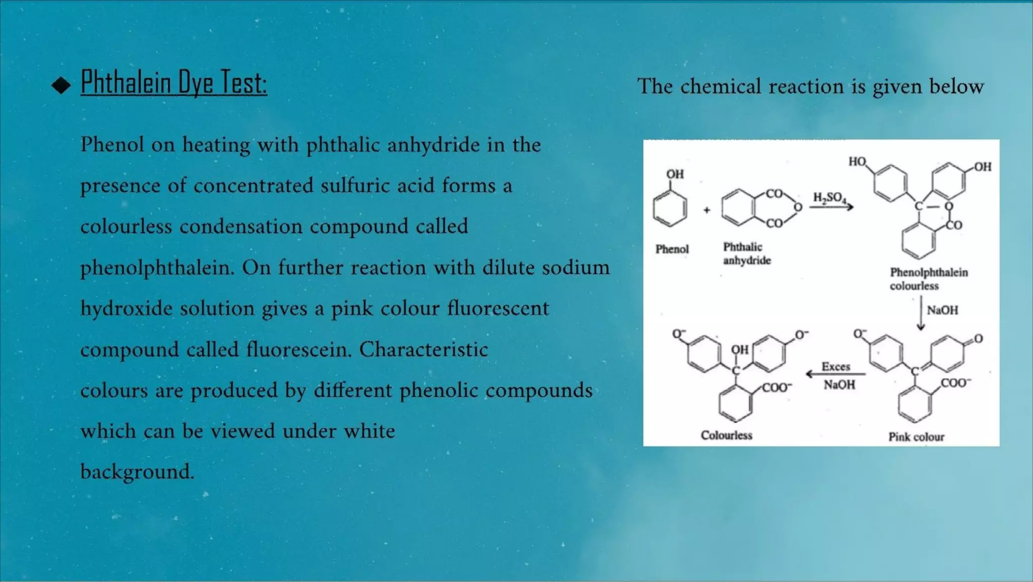 Phthalein Dye Test:
Phenol on heating with phthalic anhydride in the
presence of concentrated sulfuric acid forms a
colourless condensation compound called
phenolphthalein. On further reaction with dilute sodium
hydroxide solution gives a pink colour fluorescent
compound called fluorescein. Characteristic
colours are produced by different phenolic compounds
which can be viewed under white
background.
 