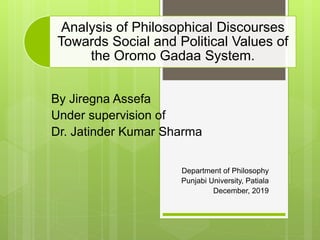 Analysis of Philosophical Discourses
Towards Social and Political Values of
the Oromo Gadaa System.
By Jiregna Assefa
Under supervision of
Dr. Jatinder Kumar Sharma
Department of Philosophy
Punjabi University, Patiala
December, 2019
 