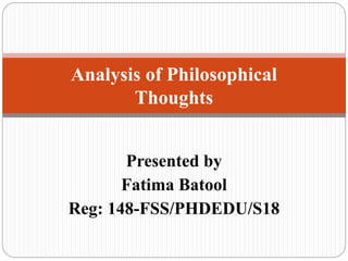 Presented by
Fatima Batool
Reg: 148-FSS/PHDEDU/S18
Analysis of Philosophical
Thoughts
 