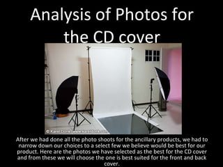 Analysis of Photos for the CD cover After we had done all the photo shoots for the ancillary products, we had to narrow down our choices to a select few we believe would be best for our product. Here are the photos we have selected as the best for the CD cover and from these we will choose the one is best suited for the front and back cover. 
