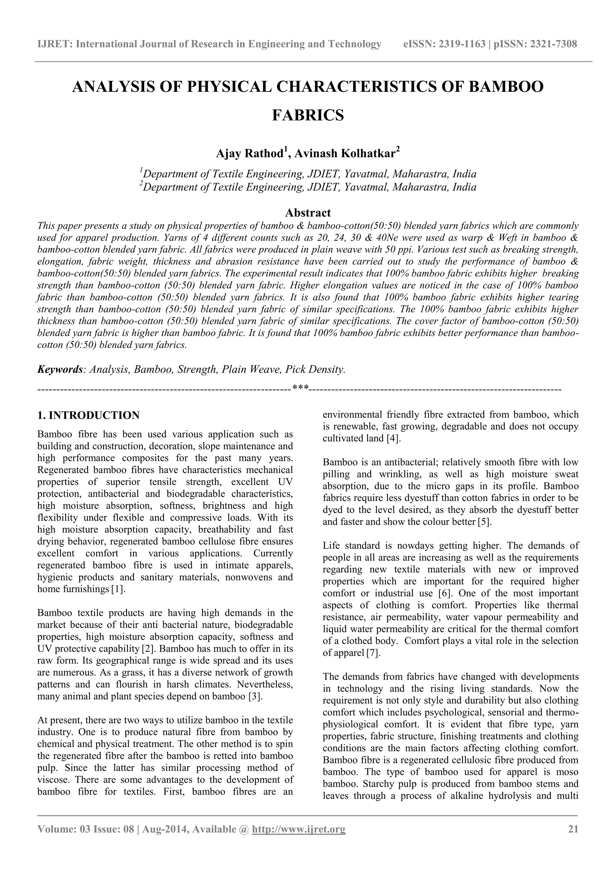IJRET: International Journal of Research in Engineering and Technology eISSN: 2319-1163 | pISSN: 2321-7308 
_______________________________________________________________________________________ 
Volume: 03 Issue: 08 | Aug-2014, Available @ http://www.ijret.org 21 
ANALYSIS OF PHYSICAL CHARACTERISTICS OF BAMBOO FABRICS Ajay Rathod1, Avinash Kolhatkar2 1Department of Textile Engineering, JDIET, Yavatmal, Maharastra, India 2Department of Textile Engineering, JDIET, Yavatmal, Maharastra, India Abstract This paper presents a study on physical properties of bamboo & bamboo-cotton(50:50) blended yarn fabrics which are commonly used for apparel production. Yarns of 4 different counts such as 20, 24, 30 & 40Ne were used as warp & Weft in bamboo & bamboo-cotton blended yarn fabric. All fabrics were produced in plain weave with 50 ppi. Various test such as breaking strength, elongation, fabric weight, thickness and abrasion resistance have been carried out to study the performance of bamboo & bamboo-cotton(50:50) blended yarn fabrics. The experimental result indicates that 100% bamboo fabric exhibits higher breaking strength than bamboo-cotton (50:50) blended yarn fabric. Higher elongation values are noticed in the case of 100% bamboo fabric than bamboo-cotton (50:50) blended yarn fabrics. It is also found that 100% bamboo fabric exhibits higher tearing strength than bamboo-cotton (50:50) blended yarn fabric of similar specifications. The 100% bamboo fabric exhibits higher thickness than bamboo-cotton (50:50) blended yarn fabric of similar specifications. The cover factor of bamboo-cotton (50:50) blended yarn fabric is higher than bamboo fabric. It is found that 100% bamboo fabric exhibits better performance than bamboo- cotton (50:50) blended yarn fabrics. Keywords: Analysis, Bamboo, Strength, Plain Weave, Pick Density. 
-------------------------------------------------------------------***------------------------------------------------------------------- 1. INTRODUCTION Bamboo fibre has been used various application such as building and construction, decoration, slope maintenance and high performance composites for the past many years. Regenerated bamboo fibres have characteristics mechanical properties of superior tensile strength, excellent UV protection, antibacterial and biodegradable characteristics, high moisture absorption, softness, brightness and high flexibility under flexible and compressive loads. With its high moisture absorption capacity, breathability and fast drying behavior, regenerated bamboo cellulose fibre ensures excellent comfort in various applications. Currently regenerated bamboo fibre is used in intimate apparels, hygienic products and sanitary materials, nonwovens and home furnishings [1]. Bamboo textile products are having high demands in the market because of their anti bacterial nature, biodegradable properties, high moisture absorption capacity, softness and UV protective capability [2]. Bamboo has much to offer in its raw form. Its geographical range is wide spread and its uses are numerous. As a grass, it has a diverse network of growth patterns and can flourish in harsh climates. Nevertheless, many animal and plant species depend on bamboo [3]. 
At present, there are two ways to utilize bamboo in the textile industry. One is to produce natural fibre from bamboo by chemical and physical treatment. The other method is to spin the regenerated fibre after the bamboo is retted into bamboo pulp. Since the latter has similar processing method of viscose. There are some advantages to the development of bamboo fibre for textiles. First, bamboo fibres are an environmental friendly fibre extracted from bamboo, which is renewable, fast growing, degradable and does not occupy cultivated land [4]. 
Bamboo is an antibacterial; relatively smooth fibre with low pilling and wrinkling, as well as high moisture sweat absorption, due to the micro gaps in its profile. Bamboo fabrics require less dyestuff than cotton fabrics in order to be dyed to the level desired, as they absorb the dyestuff better and faster and show the colour better [5]. Life standard is nowdays getting higher. The demands of people in all areas are increasing as well as the requirements regarding new textile materials with new or improved properties which are important for the required higher comfort or industrial use [6]. One of the most important aspects of clothing is comfort. Properties like thermal resistance, air permeability, water vapour permeability and liquid water permeability are critical for the thermal comfort of a clothed body. Comfort plays a vital role in the selection of apparel [7]. 
The demands from fabrics have changed with developments in technology and the rising living standards. Now the requirement is not only style and durability but also clothing comfort which includes psychological, sensorial and thermo- physiological comfort. It is evident that fibre type, yarn properties, fabric structure, finishing treatments and clothing conditions are the main factors affecting clothing comfort. Bamboo fibre is a regenerated cellulosic fibre produced from bamboo. The type of bamboo used for apparel is moso bamboo. Starchy pulp is produced from bamboo stems and leaves through a process of alkaline hydrolysis and multi  