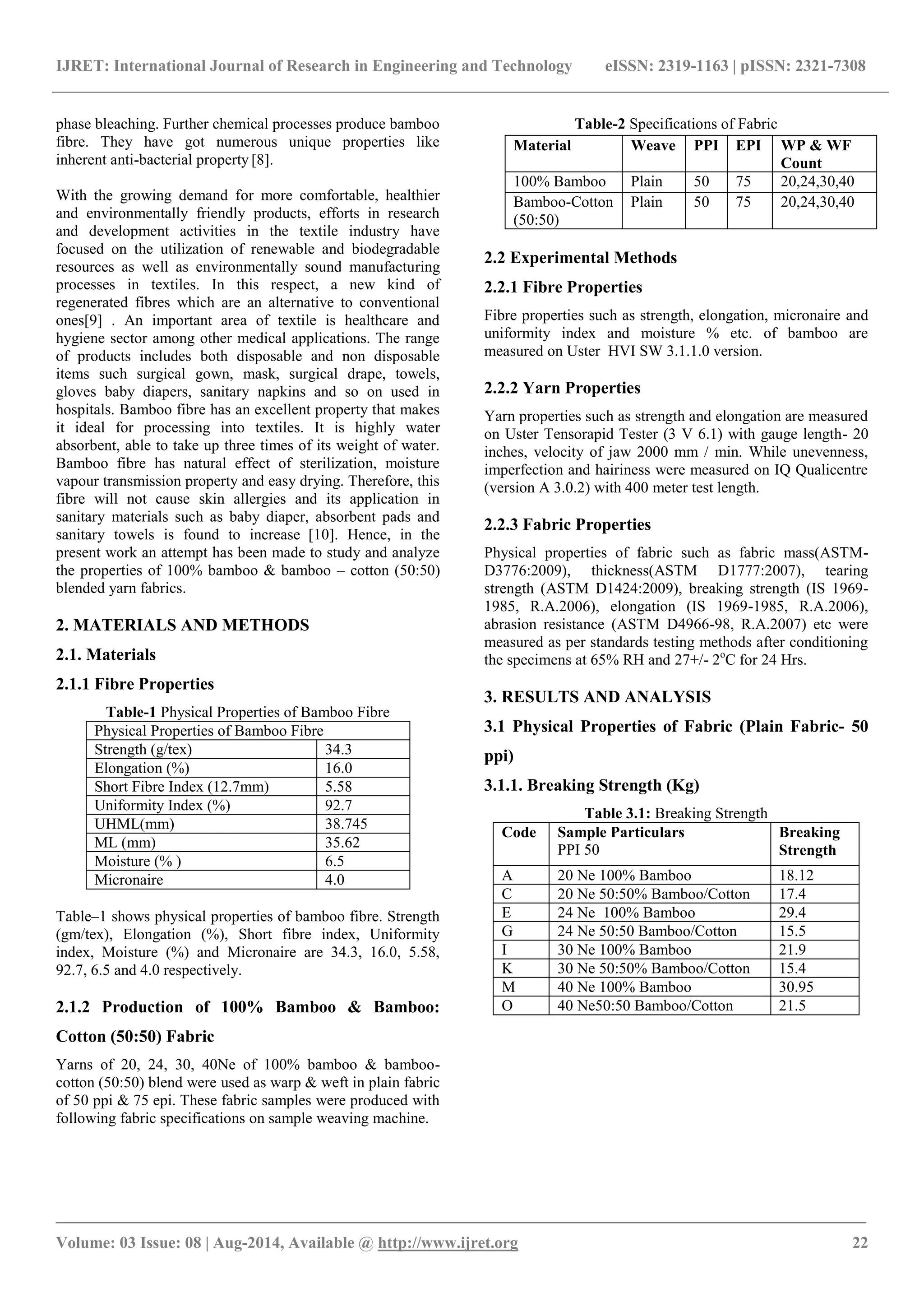 IJRET: International Journal of Research in Engineering and Technology eISSN: 2319-1163 | pISSN: 2321-7308 
_______________________________________________________________________________________ 
Volume: 03 Issue: 08 | Aug-2014, Available @ http://www.ijret.org 22 
phase bleaching. Further chemical processes produce bamboo fibre. They have got numerous unique properties like inherent anti-bacterial property [8]. With the growing demand for more comfortable, healthier and environmentally friendly products, efforts in research and development activities in the textile industry have focused on the utilization of renewable and biodegradable resources as well as environmentally sound manufacturing processes in textiles. In this respect, a new kind of regenerated fibres which are an alternative to conventional ones[9] . An important area of textile is healthcare and hygiene sector among other medical applications. The range of products includes both disposable and non disposable items such surgical gown, mask, surgical drape, towels, gloves baby diapers, sanitary napkins and so on used in hospitals. Bamboo fibre has an excellent property that makes it ideal for processing into textiles. It is highly water absorbent, able to take up three times of its weight of water. Bamboo fibre has natural effect of sterilization, moisture vapour transmission property and easy drying. Therefore, this fibre will not cause skin allergies and its application in sanitary materials such as baby diaper, absorbent pads and sanitary towels is found to increase [10]. Hence, in the present work an attempt has been made to study and analyze the properties of 100% bamboo & bamboo – cotton (50:50) blended yarn fabrics. 2. MATERIALS AND METHODS 2.1. Materials 2.1.1 Fibre Properties Table-1 Physical Properties of Bamboo Fibre Physical Properties of Bamboo Fibre 
Strength (g/tex) 
34.3 
Elongation (%) 
16.0 
Short Fibre Index (12.7mm) 
5.58 
Uniformity Index (%) 
92.7 
UHML(mm) 
38.745 
ML (mm) 
35.62 
Moisture (% ) 
6.5 
Micronaire 
4.0 
Table–1 shows physical properties of bamboo fibre. Strength (gm/tex), Elongation (%), Short fibre index, Uniformity index, Moisture (%) and Micronaire are 34.3, 16.0, 5.58, 92.7, 6.5 and 4.0 respectively. 2.1.2 Production of 100% Bamboo & Bamboo: Cotton (50:50) Fabric Yarns of 20, 24, 30, 40Ne of 100% bamboo & bamboo- cotton (50:50) blend were used as warp & weft in plain fabric of 50 ppi & 75 epi. These fabric samples were produced with following fabric specifications on sample weaving machine. 
Table-2 Specifications of Fabric 
2.2 Experimental Methods 2.2.1 Fibre Properties Fibre properties such as strength, elongation, micronaire and uniformity index and moisture % etc. of bamboo are measured on Uster HVI SW 3.1.1.0 version. 2.2.2 Yarn Properties Yarn properties such as strength and elongation are measured on Uster Tensorapid Tester (3 V 6.1) with gauge length- 20 inches, velocity of jaw 2000 mm / min. While unevenness, imperfection and hairiness were measured on IQ Qualicentre (version A 3.0.2) with 400 meter test length. 2.2.3 Fabric Properties Physical properties of fabric such as fabric mass(ASTM- D3776:2009), thickness(ASTM D1777:2007), tearing strength (ASTM D1424:2009), breaking strength (IS 1969- 1985, R.A.2006), elongation (IS 1969-1985, R.A.2006), abrasion resistance (ASTM D4966-98, R.A.2007) etc were measured as per standards testing methods after conditioning the specimens at 65% RH and 27+/- 2oC for 24 Hrs. 3. RESULTS AND ANALYSIS 3.1 Physical Properties of Fabric (Plain Fabric- 50 ppi) 3.1.1. Breaking Strength (Kg) Table 3.1: Breaking Strength 
Code 
Sample Particulars PPI 50 
Breaking Strength 
A 
20 Ne 100% Bamboo 
18.12 
C 
20 Ne 50:50% Bamboo/Cotton 
17.4 
E 
24 Ne 100% Bamboo 
29.4 
G 
24 Ne 50:50 Bamboo/Cotton 
15.5 
I 
30 Ne 100% Bamboo 
21.9 
K 
30 Ne 50:50% Bamboo/Cotton 
15.4 
M 
40 Ne 100% Bamboo 
30.95 
O 
40 Ne50:50 Bamboo/Cotton 
21.5 
Material Weave PPI EPI WP & WF Count 
100% Bamboo 
Plain 
50 
75 
20,24,30,40 
Bamboo-Cotton (50:50) 
Plain 
50 
75 
20,24,30,40  