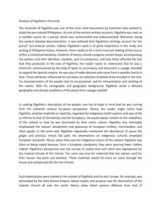 Analysis of Pigafetta's Chronicle
The chronicle of Pigafetta was one of the most cited documents by historians who wished to
study the pre-colonial Philippines. As one of the earliest written accounts, Pigafetta was seen as
a credible source for a period, which was unchronicled and undocumented. Moreover, being
the earliest detailed documentation, it was believed that Pigafetta's writings account for the
purest" pre-colonial society. Indeed, Pigafetta's work is of great importance in the study and
writing of Philippine history. However, there needs to be a more nuanced reading of the source
within a contextual backdrop. Students of history should recognize certain biases accompanying
the authors and their identities, loyalties, and circumstances, and how these affected the text
that they produced. In the case of Pigafetta, the reader needs to understand that he was a
chronicler commissioned by the king of Spain to accompany and document a voyage intended
to expand the Spanish empire. He was also of noble descent who came from a wealthy family in
Italy. These attributes influenced his narrative, his selection of details to be included in the text,
his characterization of the people that he encountered, and his interpretation and retelling of
the events. With his cartography and geography background, Pigafetta wrote a detailed
geography and climate conditions of the places their voyage reached.
In reading Pigafetta's description of the people, one has to keep in mind that he was coming
from the sixteenth century European perspective. Hence, the reader might notice how
Pigafetta, whether implicitly or explicitly, regarded the indigenous belief systems and way of life
as inferior to that of Christianity and the Europeans. He would always remark on the nakedness
of the natives or how he was fascinated by their exotic culture. Pigafetta also noticeably
emphasized the natives' amazement and ignorance of European artillery, merchandise, and
other goods. In the same way. Pigafetta repeatedly mentioned the abundance of spices like
ginger and precious metals like gold. His observations on indigenous cultures employed
European standards. Hence, when they saw the indigenous attires of the natives, Pigafetta saw
them as being naked because, from a European standpoint, they were wearing fewer clothes
indeed. Pigafetta's perspective was too narrow to realize that such attire was appropriate for
the tropical climate of the islands. The same was true for materials that the natives used for
their houses like palm and bamboo. These materials would let more air come through the
house and compensate for the hot climate.
Such observations were rooted in the context of Pigafetta and his era. Europe, for example, was
dominated by the Holy Roman Empire, whose loyalty and purpose was the domination of the
Catholic Church all over the world. Hence, other belief systems different from that of
 