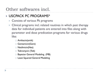Other softwares incl.


USCPACK PC PROGRAMS*



Consists of various Pk programs
Clinical programs incl. related routines in which past therapy
data for individual patients are entered into files along with
parameter and dose predication programs for various drugs
like:







Amikacin(amik)
Gentamicin(Gent)
Netilmicin(Net)
Tobramycin (Tob)
Bayesian General Modeling (MB)
Least Squared General Modeling

 