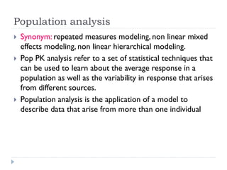 Population analysis





Synonym: repeated measures modeling, non linear mixed
effects modeling, non linear hierarchical modeling.
Pop PK analysis refer to a set of statistical techniques that
can be used to learn about the average response in a
population as well as the variability in response that arises
from different sources.
Population analysis is the application of a model to
describe data that arise from more than one individual

 
