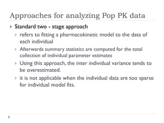Approaches for analyzing Pop PK data


Standard two - stage approach
 refers to fitting a pharmacokinetic model to the data of
each individual


Afterwards summary statistics are computed for the total
collection of individual parameter estimates



Using this approach, the inter individual variance tends to
be overestimated.
it is not applicable when the individual data are too sparse
for individual model fits.



 