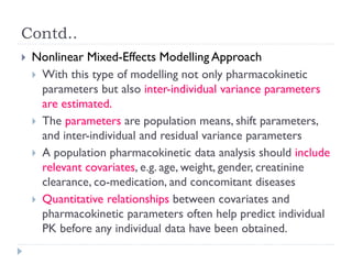 Contd..


Nonlinear Mixed-Effects Modelling Approach
 With this type of modelling not only pharmacokinetic
parameters but also inter-individual variance parameters
are estimated.
 The parameters are population means, shift parameters,
and inter-individual and residual variance parameters
 A population pharmacokinetic data analysis should include
relevant covariates, e.g. age, weight, gender, creatinine
clearance, co-medication, and concomitant diseases
 Quantitative relationships between covariates and
pharmacokinetic parameters often help predict individual
PK before any individual data have been obtained.

 