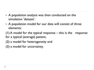 A population analysis was then conducted on the
simulation 'dataset’.
 A population model for our data will consist of three
elements:
(1) A model for the typical response – this is the response
for a typical (average) patient,
(2) a model for heterogeneity and
(3) a model for uncertainty.


 