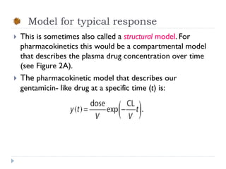 Model for typical response


This is sometimes also called a structural model. For
pharmacokinetics this would be a compartmental model
that describes the plasma drug concentration over time
(see Figure 2A).



The pharmacokinetic model that describes our
gentamicin- like drug at a specific time (t) is:

 