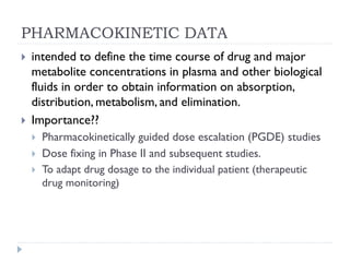 PHARMACOKINETIC DATA




intended to define the time course of drug and major
metabolite concentrations in plasma and other biological
fluids in order to obtain information on absorption,
distribution, metabolism, and elimination.
Importance??




Pharmacokinetically guided dose escalation (PGDE) studies
Dose fixing in Phase II and subsequent studies.
To adapt drug dosage to the individual patient (therapeutic
drug monitoring)

 