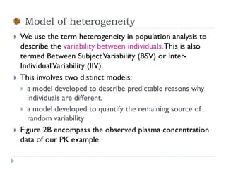 Model of heterogeneity






We use the term heterogeneity in population analysis to
describe the variability between individuals. This is also
termed Between Subject Variability (BSV) or InterIndividual Variability (IIV).
This involves two distinct models:
 a model developed to describe predictable reasons why
individuals are different.
 a model developed to quantify the remaining source of
random variability
Figure 2B encompass the observed plasma concentration
data of our PK example.

 