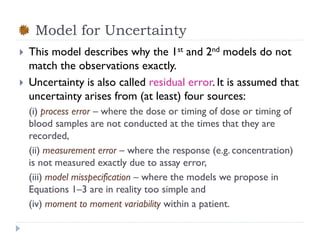 Model for Uncertainty



This model describes why the 1st and 2nd models do not
match the observations exactly.
Uncertainty is also called residual error. It is assumed that
uncertainty arises from (at least) four sources:
(i) process error – where the dose or timing of dose or timing of
blood samples are not conducted at the times that they are
recorded,
(ii) measurement error – where the response (e.g. concentration)
is not measured exactly due to assay error,
(iii) model misspecification – where the models we propose in
Equations 1–3 are in reality too simple and
(iv) moment to moment variability within a patient.

 