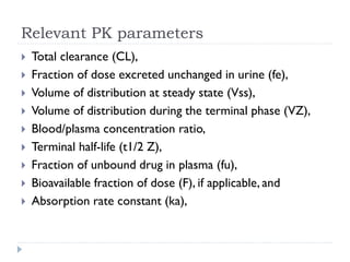 Relevant PK parameters











Total clearance (CL),
Fraction of dose excreted unchanged in urine (fe),
Volume of distribution at steady state (Vss),
Volume of distribution during the terminal phase (VZ),
Blood/plasma concentration ratio,
Terminal half-life (t1/2 Z),
Fraction of unbound drug in plasma (fu),
Bioavailable fraction of dose (F), if applicable, and
Absorption rate constant (ka),

 