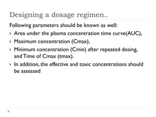 Designing a dosage regimen..
Following parameters should be known as well:
 Area under the plasma concentration time curve(AUC),
 Maximum concentration (Cmax),
 Minimum concentration (Cmin) after repeated dosing,
and Time of Cmax (tmax).
 In addition, the effective and toxic concentrations should
be assessed

 