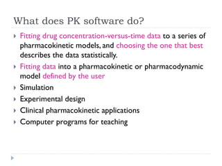 What does PK software do?









Fitting drug concentration-versus-time data to a series of
pharmacokinetic models, and choosing the one that best
describes the data statistically.
Fitting data into a pharmacokinetic or pharmacodynamic
model defined by the user
Simulation
Experimental design
Clinical pharmacokinetic applications
Computer programs for teaching

 