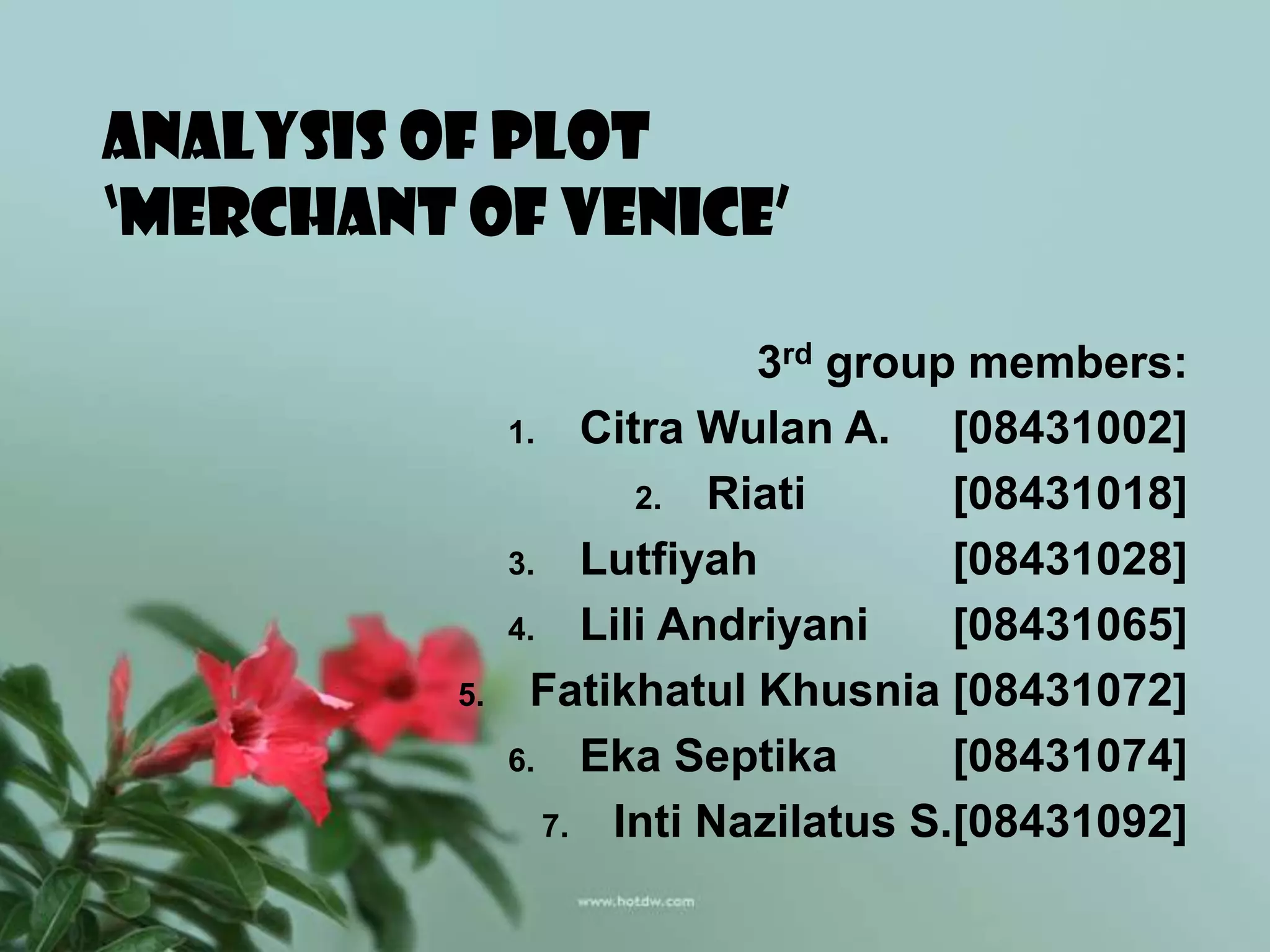 ANALYSIS OF PLOT
‘MERCHANT OF VENICE’

                           3rd group members:
               1. Citra Wulan A.     [08431002]
                     2. Riati        [08431018]
               3. Lutfiyah           [08431028]
               4. Lili Andriyani     [08431065]
          5.    Fatikhatul Khusnia [08431072]
               6. Eka Septika        [08431074]
                 7. Inti Nazilatus S.[08431092]
 