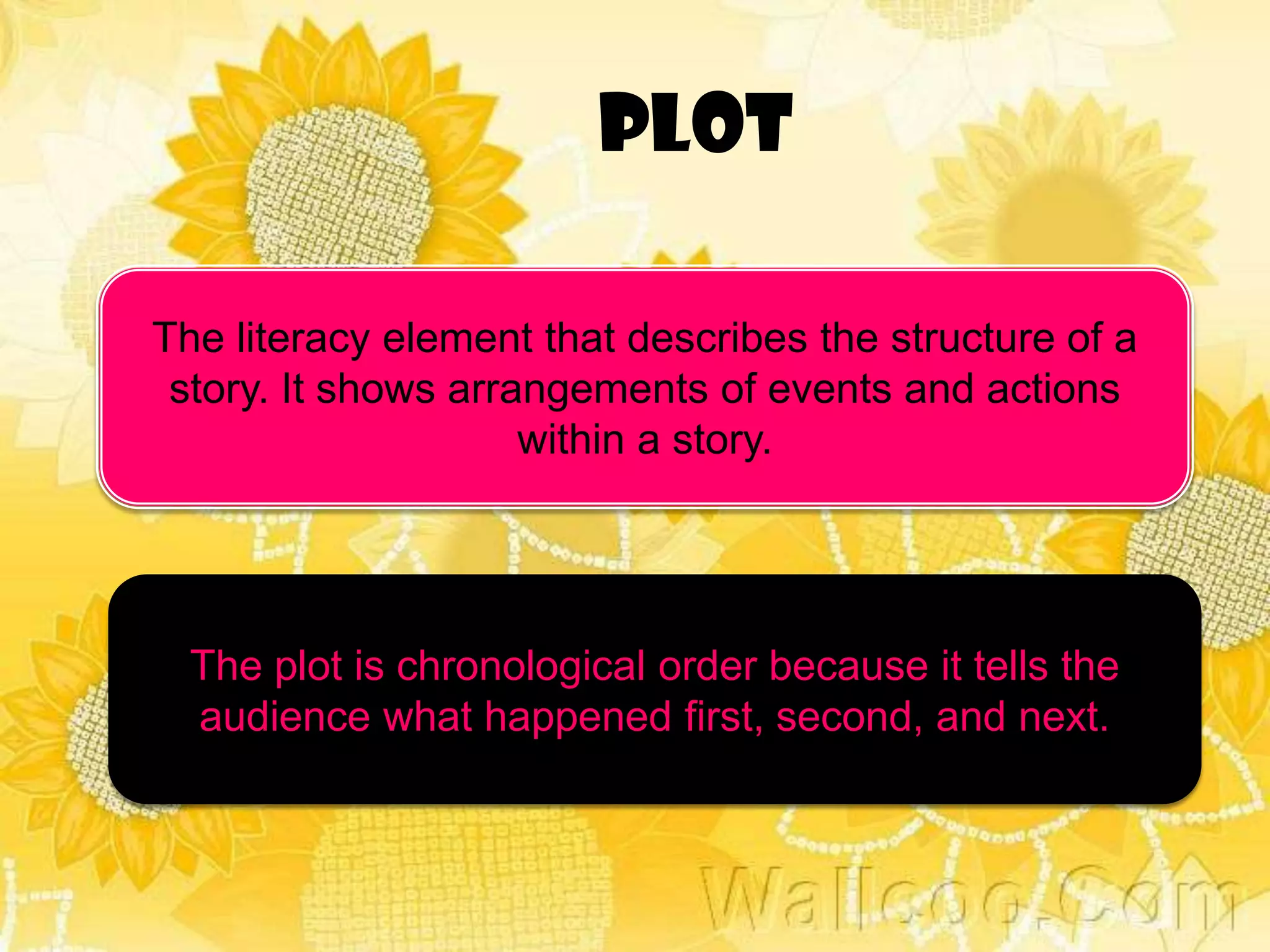PLOT

The literacy element that describes the structure of a
 story. It shows arrangements of events and actions
                     within a story.




  The plot is chronological order because it tells the
  audience what happened first, second, and next.
 