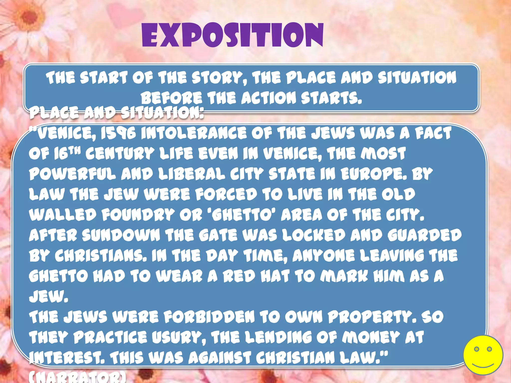 Exposition
  The start of the story, the place and situation
              before the action starts.
Place and situation:
‚Venice, 1596 intolerance of the Jews was a fact
of 16th century life even in Venice, the most
powerful and liberal city state in Europe. By
law the Jew were forced to live in the old
walled foundry or ‘Ghetto’ area of the city.
After sundown the gate was locked and guarded
by Christians. In the day time, anyone leaving the
ghetto had to wear a red hat to mark him as a
Jew.
The Jews were forbidden to own property. So
they practice usury, the lending of money at
interest. This was against Christian law.‛
 