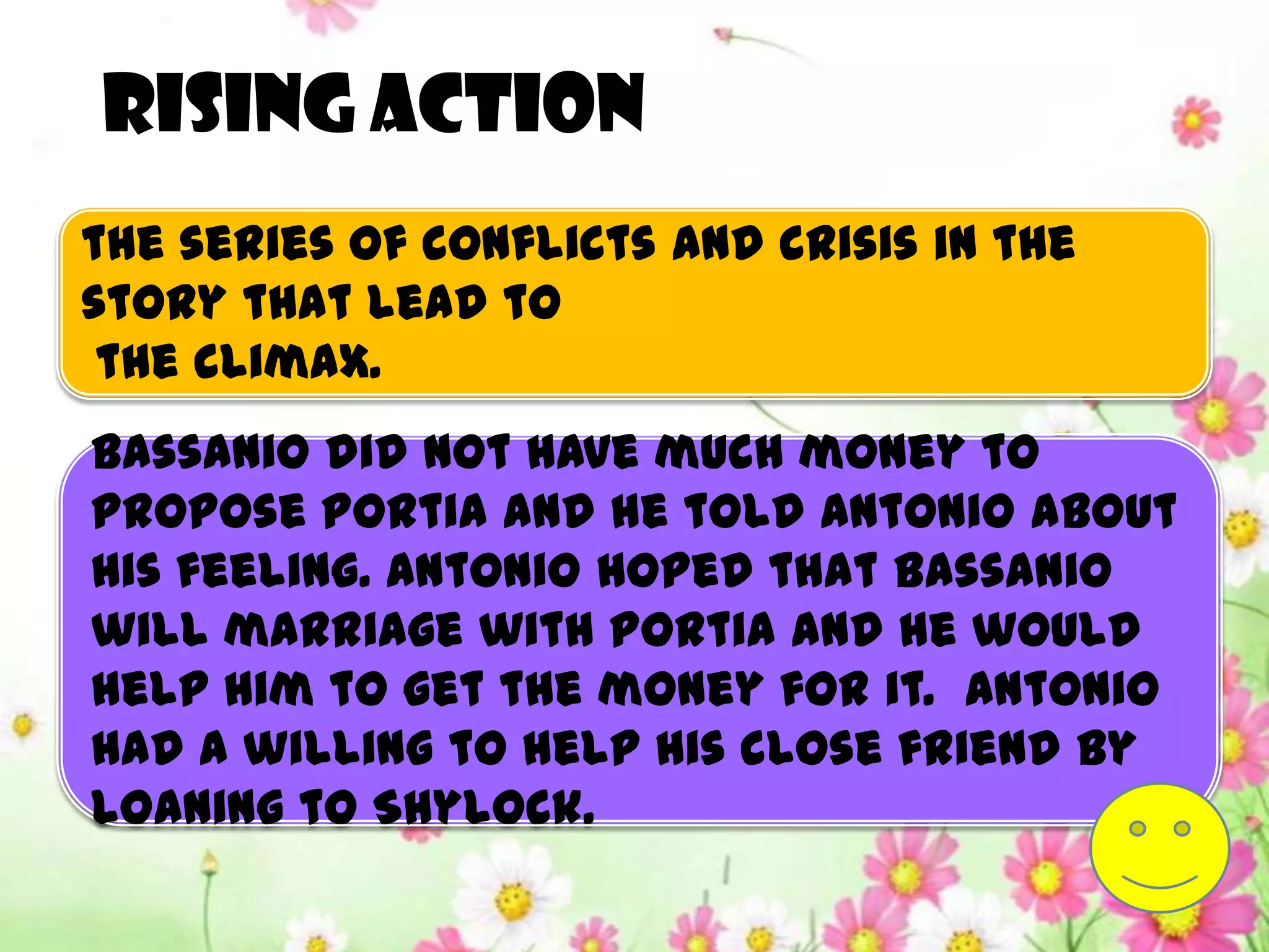 Rising action
the series of conflicts and crisis in the
story that lead to
 the climax.
Bassanio did not have much money to
propose Portia and he told Antonio about
his feeling. Antonio hoped that Bassanio
will marriage with Portia and he would
help him to get the money for it. Antonio
had a willing to help his close friend by
loaning to Shylock.
 