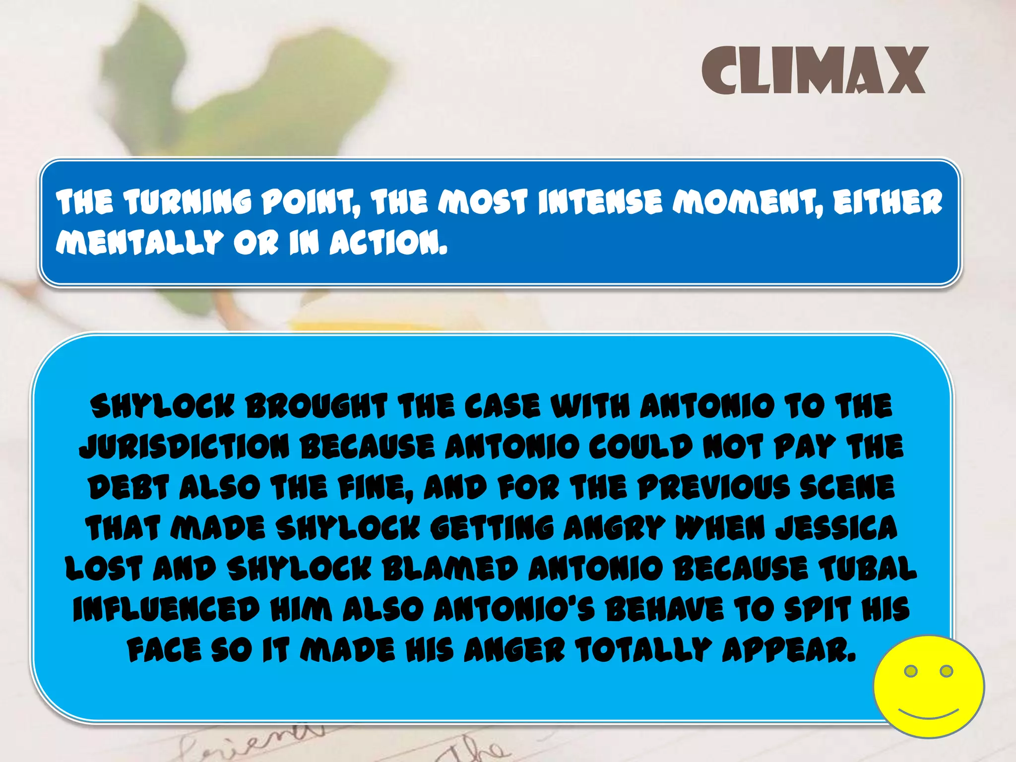 climax
the turning point, the most intense moment, either
mentally or in action.



  Shylock brought the case with Antonio to the
 jurisdiction because Antonio could not pay the
 debt also the fine, and for the previous scene
 that made Shylock getting angry When Jessica
lost and Shylock blamed Antonio because Tubal
influenced him also Antonio’s behave to spit his
    face so it made his anger totally appear.
 
