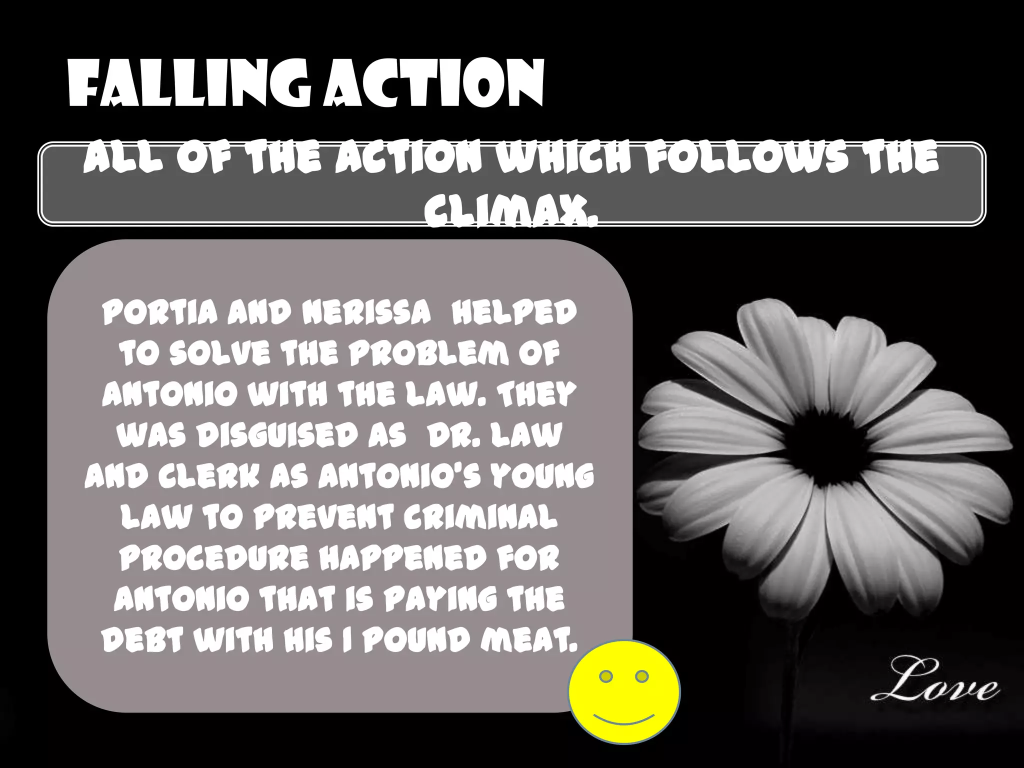 Falling action
all of the action which follows the
               climax.

 Portia and nerissa helped
  to solve the problem of
 Antonio with the law. They
  was disguised as Dr. Law
and Clerk as Antonio’s young
  law to prevent criminal
  procedure happened for
  Antonio that is paying the
 debt with his 1 pound meat.
 