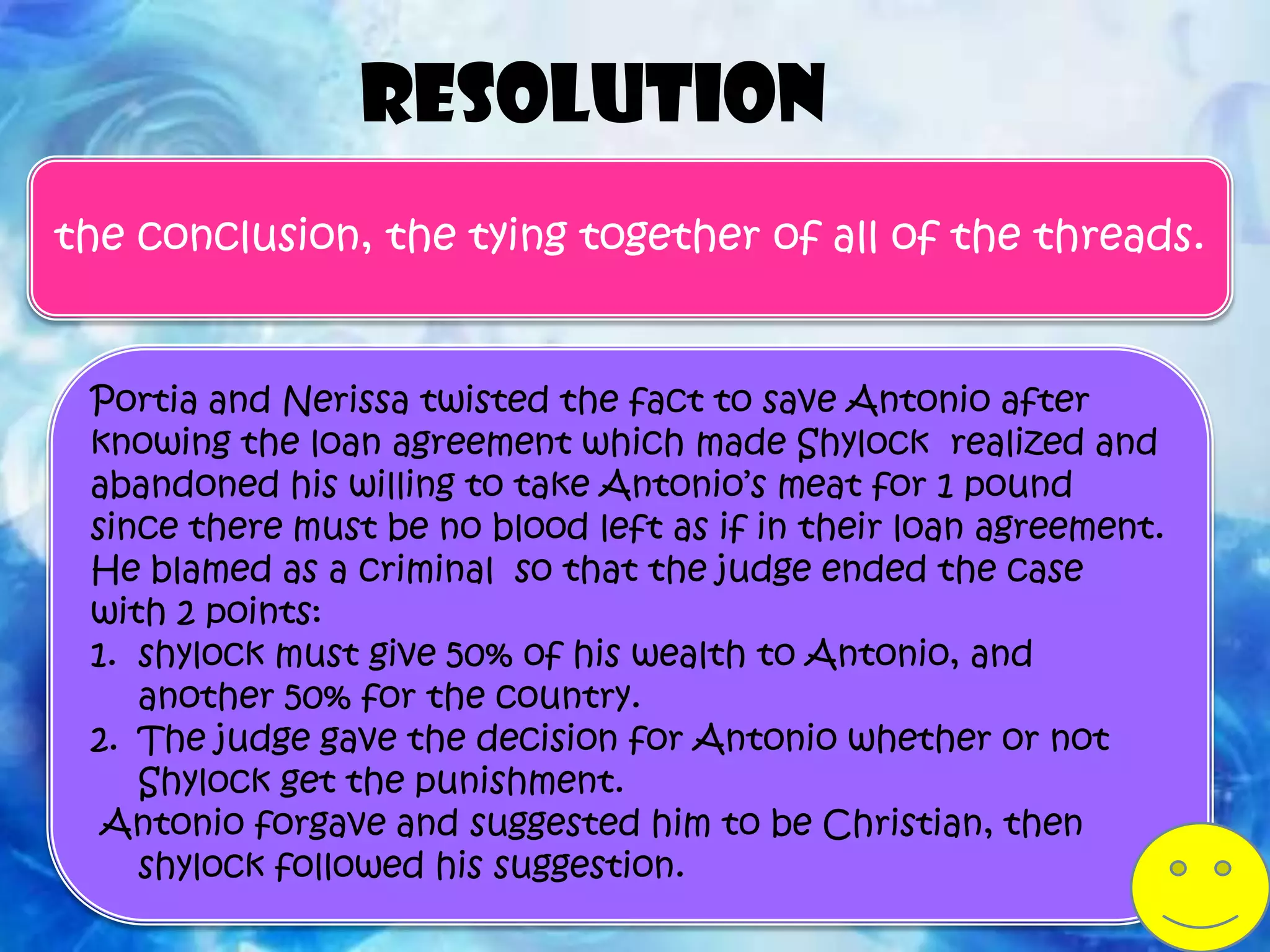 Resolution
the conclusion, the tying together of all of the threads.


 Portia and Nerissa twisted the fact to save Antonio after
 knowing the loan agreement which made Shylock realized and
 abandoned his willing to take Antonio’s meat for 1 pound
 since there must be no blood left as if in their loan agreement.
 He blamed as a criminal so that the judge ended the case
 with 2 points:
 1. shylock must give 50% of his wealth to Antonio, and
    another 50% for the country.
 2. The judge gave the decision for Antonio whether or not
    Shylock get the punishment.
  Antonio forgave and suggested him to be Christian, then
    shylock followed his suggestion.
 