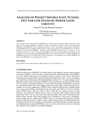 International Journal of VLSI design & Communication Systems (VLSICS) Vol.4, No.6, December 2013

ANALYSIS OF POCKET DOUBLE GATE TUNNEL
FET FOR LOW STAND BY POWER LOGIC
CIRCUITS
Kamal K. Jha and Manisha Pattanaik
VLSI Design Laboratory
ABV- Indian Institute of Information Technology and Management,
Gwalior, India

ABSTRACT
For low power circuits downscaling of MOSFET has a major issue of scaling of voltage which has ceased
after 1V. This paper highlights comparative study and analysis of pocket double gate tunnel FET
(DGTFET) with MOSFET for low standby power logic circuits. The leakage current of pocket DGTFET
and MOSFET have been studied and the analysis results shows that the pocket DGTFET gives the lower
leakage current than the MOSFET. Further a pocket DGTFET inverter circuit is design in 32 nm
technology node at VDD =0.6 V. The pocket DGTFET inverter shows the significant improvement on the
leakage power than multi-threshold CMOS (MTCMOS) inverter. The leakage power of pocket DGFET and
MTCMOS inverter are 0.116 pW and 1.83 pW respectively. It is found that, the pocket DGTFET can
replace the MOSFET for low standby power circuits.

KEYWORDS
Pocket DGTFET, Band to Band Tunneling (BTBT), Leakage Current, MTCMOS Inverter

1. INTRODUCTION
With the scaling down of MOSFET, the voltage which can be applied to the gate must be reduced
to maintain reliability. At the same time to maintain reliability, threshold voltage of the MOSFET
has to be reduced. When gate oxide thickness reduces to about 1.2 nm or less, the electron
tunneling occurs abruptly between gate and channel due high electric field. Power consumption
goes high because of increase in sub-threshold leakage current [1-4]. To reduce leakage current
alternatives were seeking, double gate MOSFET, tri gate and gate all around [5-10]. For the past
few years TFET is promising candidate to overcome the issue related with MOSFET, because of
less sub threshold slope (SS), lower leakage current and scaled supply voltage made this device
suitable for low power applications. DGTFET shows improved characteristics including higher
drive current and 57mV/dec sub-threshold slope then single gate TFET [11-19]. Low stand by
power (LSTP) devices place the accent on low voltage and low leakage devices for their
operation. This application requires devices which can minimize their leakage current during
sleep mode. This is also an issue with other high performance (HP) and low operating power
(LOP) circuits, because sleep mode leakage power contributes to total power consumption.
Conventionally the low standby power (LSTP) circuits are designed using technique of power
gating in which sleep circuit is added to reduce standby leakage current by shutting off the flow
of current to blocks of the circuit that are not currently in use [20]. In the present work, the design
and implementation of pocket DGTFET at device as well as circuit level is carried out through
the simulations and compared to the CMOS counterpart.

DOI : 10.5121/vlsic.2013.4603

27

 