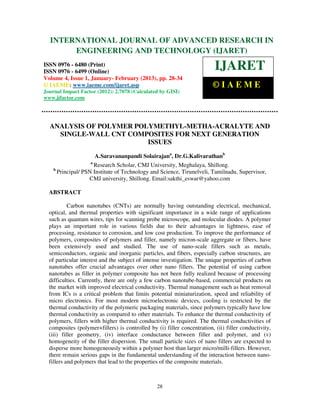 International Journal of Advanced Research in Engineering and Technology (IJARET), ISSN 0976 –
  INTERNATIONAL JOURNAL OF ADVANCED RESEARCH IN
  6480(Print), ISSN 0976 – 6499(Online) Volume 4, Issue 1, January- February (2013), © IAEME
       ENGINEERING AND TECHNOLOGY (IJARET)
ISSN 0976 - 6480 (Print)
ISSN 0976 - 6499 (Online)
                                                                          IJARET
Volume 4, Issue 1, January- February (2013), pp. 28-34
© IAEME: www.iaeme.com/ijaret.asp                                        ©IAEME
Journal Impact Factor (2012): 2.7078 (Calculated by GISI)
www.jifactor.com




  ANALYSIS OF POLYMER POLYMETHYL-METHA-ACRALYTE AND
    SINGLE-WALL CNT COMPOSITES FOR NEXT GENERATION
                         ISSUES
                          A.Saravananpandi Solairajana, Dr.G.Kalivarathanb
                      a
                       Research Scholar, CMJ University, Meghalaya, Shillong.
    b
        Principal/ PSN Institute of Technology and Science, Tirunelveli, Tamilnadu, Supervisor,
                     CMJ university, Shillong. Email:sakthi_eswar@yahoo.com

  ABSTRACT

           Carbon nanotubes (CNTs) are normally having outstanding electrical, mechanical,
  optical, and thermal properties with significant importance in a wide range of applications
  such as quantum wires, tips for scanning probe microscope, and molecular diodes. A polymer
  plays an important role in various fields due to their advantages in lightness, ease of
  processing, resistance to corrosion, and low cost production. To improve the performance of
  polymers, composites of polymers and filler, namely micron-scale aggregate or fibers, have
  been extensively used and studied. The use of nano-scale fillers such as metals,
  semiconductors, organic and inorganic particles, and fibers, especially carbon structures, are
  of particular interest and the subject of intense investigation. The unique properties of carbon
  nanotubes offer crucial advantages over other nano fillers. The potential of using carbon
  nanotubes as filler in polymer composite has not been fully realized because of processing
  difficulties. Currently, there are only a few carbon nanotube-based, commercial products on
  the market with improved electrical conductivity. Thermal management such as heat removal
  from ICs is a critical problem that limits potential miniaturization, speed and reliability of
  micro electronics. For most modern microelectronic devices, cooling is restricted by the
  thermal conductivity of the polymeric packaging materials, since polymers typically have low
  thermal conductivity as compared to other materials. To enhance the thermal conductivity of
  polymers, fillers with higher thermal conductivity is required. The thermal conductivities of
  composites (polymer+fillers) is controlled by (i) filler concentration, (ii) filler conductivity,
  (iii) filler geometry, (iv) interface conductance between filler and polymer, and (v)
  homogeneity of the filler dispersion. The small particle sizes of nano fillers are expected to
  disperse more homogeneously within a polymer host than larger micro/milli-fillers. However,
  there remain serious gaps in the fundamental understanding of the interaction between nano-
  fillers and polymers that lead to the properties of the composite materials.



                                                 28
 