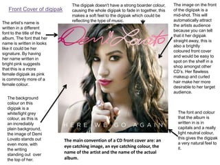 Front Cover of digipak
The artist’s name is
written in a different
font to the title of the
album. The font that her
name is written in looks
like it could be her
signature. By having
her name written in
bright pink suggests
that this is a more
female digipak as pink
is commonly more of a
female colour.
The background
colour on this
digipak is a
white/light grey
colour, as this is
an incrediably
plain background,
the image of Demi
Lovato stands out
even more, with
the writing
standing out over
the top of her.

The digipak doesn't have a strong boarder colour,
causing the whole digipak to fade in together, this
makes a soft feel to the digipak which could be
reflecting the type of music.

The main convention of a CD front cover are: an
eye catching image, an eye catching colour, the
name of the artist and the name of the actual
album.

The image on the front
of the digiipak is a
mid-shot. This will
automatically attract
the artists audience
because you can tell
that it her digipak
straight away, this is
also a brightly
coloured front cover
and would be easy to
spot on the shelf in a
shop amongst other
CD’s. Her flawless
makeup and curled
hair make her more
desirable to her target
audience.

The font and colour
that the album is
written in is in
capitals and a really
light neutral colour,
this gives the digipak
a very natural feel to
it.

 